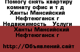 Помогу снять квартиру,комнату,офис и т.д. - Ханты-Мансийский, Нефтеюганск г. Недвижимость » Услуги   . Ханты-Мансийский,Нефтеюганск г.